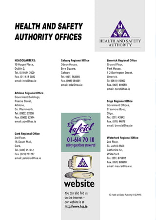 HEALTH AND SAFETY
AUTHORITY OFFICES                                         HEALTH AND SAFETY
                                                             AUTHORITY


HEADQUARTERS:             Galway Regional Office             Limerick Regional Office
10 Hogan Place,           Odeon House,                       Ground Floor,
Dublin 2.                 Eyre Square,                       Park House,
Tel. (01) 614 7000        Galway.                            1-2 Barrington Street,
Fax. (01) 614 7020        Tel. (091) 563985                  Limerick.
email: info@hsa.ie        Fax. (091) 564091                  Tel (061) 419900
                          email: orla@hsa.ie                 Fax. (061) 419559
                                                             email: carol@hsa.ie
Athlone Regional Office
Goverment Buildings,
Pearse Street,                                               Sligo Regional Office
Athlone,                                                     Goverment Offices,
Co. Westmeath.                                               Cranmore Road,
Tel. (0902) 92608                                            Sligo.
Fax. (0902) 92914                                            Tel. (071) 43942
email: pjm@hsa.ie                                            Fax. (071) 44078
                                                             email: brenda@hsa.ie

Cork Regional Office
3rd Floor,                                                   Waterford Regional Office
!A South Mall,                01-614 70 10                   2nd Floor,
Cork.                         safety questions answered      St. John’s Hall,
Tel. (021) 251212                                            Catherine St.,
Fax. (021) 251217                                            Waterford.
email: patricia@hsa.ie                                       Tel. (051) 875892
                                                             Fax. (051) 870610
                                                             email: maura@hsa.ie




                            website
                            You can also find us              © Health and Safety Authority 01/02 AW/S
                            on the internet –
                            our website is at
                            http://www.hsa.ie
 