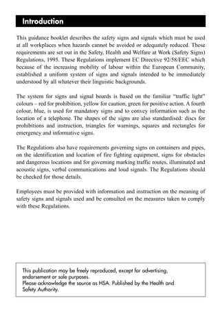 Introduction

This guidance booklet describes the safety signs and signals which must be used
at all workplaces when hazards cannot be avoided or adequately reduced. These
requirements are set out in the Safety, Health and Welfare at Work (Safety Signs)
Regulations, 1995. These Regulations implement EC Directive 92/58/EEC which
because of the increasing mobility of labour within the European Community,
established a uniform system of signs and signals intended to be immediately
understood by all whatever their linguistic backgrounds.

The system for signs and signal boards is based on the familiar “traffic light”
colours – red for prohibition, yellow for caution, green for positive action. A fourth
colour, blue, is used for mandatory signs and to convey information such as the
location of a telephone. The shapes of the signs are also standardised: discs for
prohibitions and instruction, triangles for warnings, squares and rectangles for
emergency and informative signs.

The Regulations also have requirements governing signs on containers and pipes,
on the identification and location of fire fighting equipment, signs for obstacles
and dangerous locations and for governing marking traffic routes, illuminated and
acoustic signs, verbal communications and loud signals. The Regulations should
be checked for those details.

Employees must be provided with information and instruction on the meaning of
safety signs and signals used and be consulted on the measures taken to comply
with these Regulations.




  This publication may be freely reproduced, except for advertising,
  endorsement or sale purposes.
  Please acknowledge the source as HSA. Published by the Health and
  Safety Authority.
 