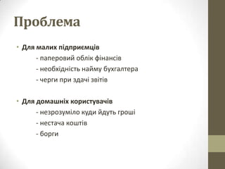 Проблема
• Для малих підприємців
      - паперовий облік фінансів
      - необхідність найму бухгалтера
      - черги при здачі звітів

• Для домашніх користувачів
      - незрозуміло куди йдуть гроші
      - нестача коштів
      - борги
 