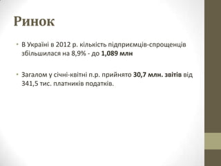 Ринок
• В Україні в 2012 р. кількість підприємців-спрощенців
  збільшилася на 8,9% - до 1,089 млн

• Загалом у січні-квітні п.р. прийнято 30,7 млн. звітів від
  341,5 тис. платників податків.
 