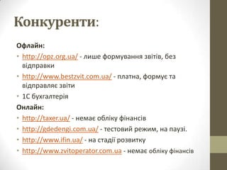 Конкуренти:
Офлайн:
• http://opz.org.ua/ - лише формування звітів, без
  відправки
• http://www.bestzvit.com.ua/ - платна, формує та
  відправляє звіти
• 1С бухгалтерія
Онлайн:
• http://taxer.ua/ - немає обліку фінансів
• http://gdedengi.com.ua/ - тестовий режим, на паузі.
• http://www.ifin.ua/ - на стадії розвитку
• http://www.zvitoperator.com.ua - немає обліку фінансів
 