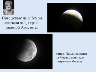 Прве доказе да је Земља
лоптаста дао је грчки
филозоф Аристотел
доказ : Земљина сенка
на Месецу приликом
помрачења Месеца
 