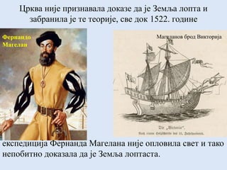 Црква није признавала доказе да је Земља лопта и
забранила је те теорије, све док 1522. године
Фернандо
Магелан
експедиција Фернанда Магелана није опловила свет и тако
непобитно доказала да је Земља лоптаста.
Магеланов брод Викторија
 