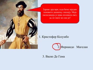 Здраво другари, сада ћемо заједно
поновити данашњу лекцију. Моја
експедиција је прва опловила свет,
да ли знате ко сам ја?
1. Кристофер Колумбо
2. Фернандо Магелан
3. Васко Де Гама
 