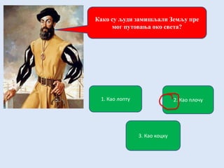 Како су људи замишљали Земљу пре
мог путовања око света?
1. Као лопту 2. Као плочу
3. Као коцку
 