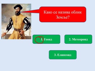 Како се назива облик
Земље?
1. Геоид 2. Метеороид
3. Елипсоид
 