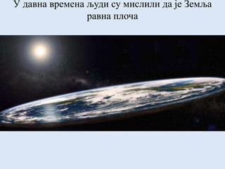 У давна времена људи су мислили да је Земља
равна плоча
 