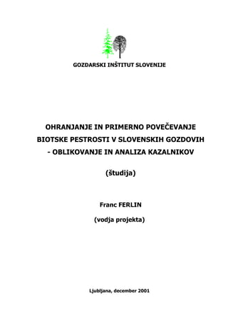 GOZDARSKI INŠTITUT SLOVENIJE




 OHRANJANJE IN PRIMERNO POVEČEVANJE
BIOTSKE PESTROSTI V SLOVENSKIH GOZDOVIH
  - OBLIKOVANJE IN ANALIZA KAZALNIKOV


                  (študija)



                Franc FERLIN

              (vodja projekta)




            Ljubljana, december 2001
 