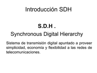 Introducción SDH
S.D.H .
Synchronous Digital Hierarchy
Sistema de transmisión digital apuntado a proveer
simplicidad, economía y flexibilidad a las redes de
telecomunicaciones.

 