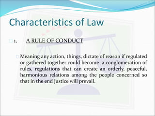 Characteristics of Law 
 1. A RULE OF CONDUCT 
 Meaning any action, things, dictate of reason if regulated 
or gathered together could become a conglomeration of 
rules, regulations that can create an orderly, peaceful, 
harmonious relations among the people concerned so 
that in the end justice will prevail. 
 