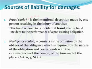 Sources of liability for damages: 
1. Fraud (dolo) – is the intentional deception made by one 
person resulting in the injury of another. 
 The fraud referred to is incidental fraud, that is, fraud 
incident to the performance of a pre-existing obligation. 
2. Negligence (culpa) – consists in the omission by the 
obligor of that diligence which is required by the nature 
of the obligation and corresponds with the 
circumstances of the person, of the time and of the 
place. (Art. 1173, NCC) 
 
