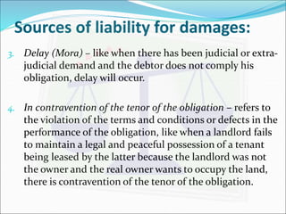 Sources of liability for damages: 
3. Delay (Mora) – like when there has been judicial or extra-judicial 
demand and the debtor does not comply his 
obligation, delay will occur. 
4. In contravention of the tenor of the obligation – refers to 
the violation of the terms and conditions or defects in the 
performance of the obligation, like when a landlord fails 
to maintain a legal and peaceful possession of a tenant 
being leased by the latter because the landlord was not 
the owner and the real owner wants to occupy the land, 
there is contravention of the tenor of the obligation. 
 