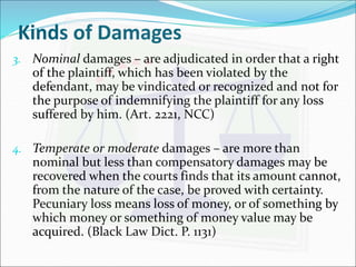 Kinds of Damages 
3. Nominal damages – are adjudicated in order that a right 
of the plaintiff, which has been violated by the 
defendant, may be vindicated or recognized and not for 
the purpose of indemnifying the plaintiff for any loss 
suffered by him. (Art. 2221, NCC) 
4. Temperate or moderate damages – are more than 
nominal but less than compensatory damages may be 
recovered when the courts finds that its amount cannot, 
from the nature of the case, be proved with certainty. 
Pecuniary loss means loss of money, or of something by 
which money or something of money value may be 
acquired. (Black Law Dict. P. 1131) 
 