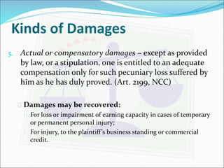 Kinds of Damages 
5. Actual or compensatory damages – except as provided 
by law, or a stipulation, one is entitled to an adequate 
compensation only for such pecuniary loss suffered by 
him as he has duly proved. (Art. 2199, NCC) 
 Damages may be recovered: 
 For loss or impairment of earning capacity in cases of temporary 
or permanent personal injury; 
 For injury, to the plaintiff ’s business standing or commercial 
credit. 
 