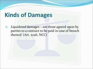 Kinds of Damages 
6. Liquidated damages – are those agreed upon by 
parties to a contract to be paid in case of breach 
thereof. (Art. 2226, NCC) 
 