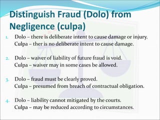 Distinguish Fraud (Dolo) from 
Negligence (culpa) 
1. Dolo – there is deliberate intent to cause damage or injury. 
Culpa – ther is no deliberate intent to cause damage. 
2. Dolo – waiver of liability of future fraud is void. 
Culpa – waiver may in some cases be allowed. 
3. Dolo – fraud must be clearly proved. 
Culpa – presumed from breach of contractual obligation. 
4. Dolo – liability cannot mitigated by the courts. 
Culpa – may be reduced according to circumstances. 
 