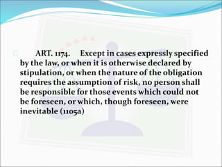  ART. 1174. Except in cases expressly specified 
by the law, or when it is otherwise declared by 
stipulation, or when the nature of the obligation 
requires the assumption of risk, no person shall 
be responsible for those events which could not 
be foreseen, or which, though foreseen, were 
inevitable (1105a) 
 