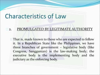 Characteristics of Law 
 2. PROMULGATED BY LEGITIMATE AUTHORITY 
 That is, made known to those who are expected to follow 
it. In a Republican State like the Philippines, we have 
three branches of government – legislative body (like 
Congress, Sanggunian) is the law-making body; the 
executive body is the implementing body and the 
judiciary as the enforcing body. 
 