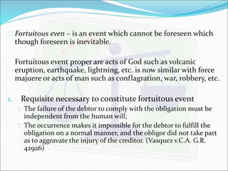  Fortuitous even – is an event which cannot be foreseen which 
though foreseen is inevitable. 
Fortuitous event proper are acts of God such as volcanic 
eruption, earthquake, lightning, etc. is now similar with force 
majuere or acts of man such as conflagration, war, robbery, etc. 
1. Requisite necessary to constitute fortuitous event 
 The failure of the debtor to comply with the obligation must be 
independent from the human will; 
 The occurrence makes it impossible for the debtor to fulfill the 
obligation on a normal manner, and the obligor did not take part 
as to aggravate the injury of the creditor. (Vasquez v.C.A. G.R. 
42926) 
 
