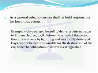 2. As a general rule, no person shall be held responsible 
for fortuitous events 
 Example – Gaya obliged herself to deliver a determine car 
to Tito on Dec. 30, 1998. Before the arrival of the period, 
the car was struck by lightning and was totally destroyed. 
Gaya cannot be held responsible for the destruction of the 
car, hence her obligation to deliver is extinguished. 
 