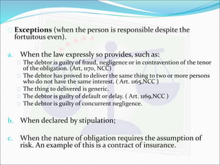  Exceptions (when the person is responsible despite the 
fortuitous even). 
a. When the law expressly so provides, such as: 
 The debtor is guilty of fraud, negligence or in contravention of the tenor 
of the obligation. (Art, 1170, NCC) 
 The debtor has proved to deliver the same thing to two or more persons 
who do not have the same interest. ( Art. 1165,NCC ) 
 The thing to delivered is generic. 
 The debtor is guilty of default or delay. ( Art. 1169,NCC ) 
 The debtor is guilty of concurrent negligence. 
b. When declared by stipulation; 
c. When the nature of obligation requires the assumption of 
risk. An example of this is a contract of insurance. 
 