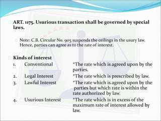  ART. 1175. Usurious transaction shall be governed by special 
laws. 
 Note: C.B. Circular No. 905 suspends the ceilings in the usury law. 
Hence, parties can agree as to the rate of interest. 
 Kinds of interest 
1. Conventional *The rate which is agreed upon by the 
parties. 
2. Legal Interest *The rate which is prescribed by law. 
3. Lawful Interest *The rate which is agreed upon by the 
parties but which rate is within the 
rate authorized by law. 
4. Usurious Interest *The rate which is in excess of the 
maximum rate of interest allowed by 
law. 
 