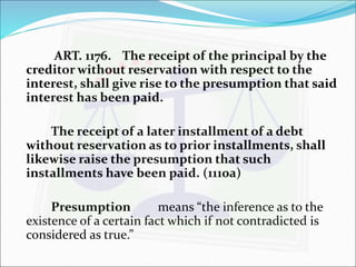 ART. 1176. The receipt of the principal by the 
creditor without reservation with respect to the 
interest, shall give rise to the presumption that said 
interest has been paid. 
The receipt of a later installment of a debt 
without reservation as to prior installments, shall 
likewise raise the presumption that such 
installments have been paid. (1110a) 
Presumption means “the inference as to the 
existence of a certain fact which if not contradicted is 
considered as true.” 
 