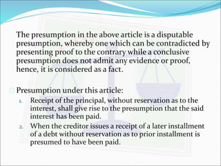 The presumption in the above article is a disputable 
presumption, whereby one which can be contradicted by 
presenting proof to the contrary while a conclusive 
presumption does not admit any evidence or proof, 
hence, it is considered as a fact. 
 Presumption under this article: 
1. Receipt of the principal, without reservation as to the 
interest, shall give rise to the presumption that the said 
interest has been paid. 
2. When the creditor issues a receipt of a later installment 
of a debt without reservation as to prior installment is 
presumed to have been paid. 
 