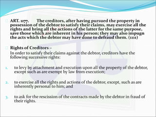  ART. 1177. The creditors, after having pursued the property in 
possession of the debtor to satisfy their claims, may exercise all the 
rights and bring all the actions of the latter for the same purpose, 
save those which are inherent in his person; they may also impugn 
the acts which the debtor may have done to defraud them. (1111) 
 Rights of Creditors – 
In order to satisfy their claims against the debtor, creditors have the 
following successive rights: 
1. to levy by attachment and execution upon all the property of the debtor, 
except such as are exempt by law from execution; 
2. to exercise all the rights and actions of the debtor, except, such as are 
inherently personal to him; and 
3. to ask for the rescission of the contracts made by the debtor in fraud of 
their rights. 
 