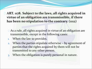 ART. 1178. Subject to the laws, all rights acquired in 
virtue of an obligation are transmissible, if there 
has been no stipulation to the contrary. (1112) 
 As a rule, all rights acquired in virtue of an obligation are 
transmissible, except in the following cases: 
1. When the law so provides. 
2. When the parties stipulate otherwise – by agreement of 
parties that the rights acquired by them will not be 
transmitted to any other person. 
3. When the obligation is purely personal in nature. 
 