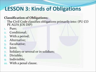 LESSON 3: Kinds of Obligations 
Classification of Obligations: 
 The Civil Code classifies obligations primarily into: (PU CO 
PE ALFA JOS DIP) 
1. Pure; 
2. Conditional; 
3. With a period; 
4. Alternative; 
5. Facultative; 
6. Joint; 
7. Solidary or several or in solidum; 
8. Divisible; 
9. Indivisible; 
10. With a penal clause. 
 