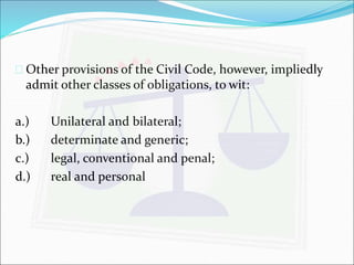  Other provisions of the Civil Code, however, impliedly 
admit other classes of obligations, to wit: 
a.) Unilateral and bilateral; 
b.) determinate and generic; 
c.) legal, conventional and penal; 
d.) real and personal 
 