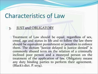 Characteristics of Law 
 3. JUST and OBLIGATORY 
 Treatment of Law should be equal, regardless of sex, 
creed, age and status in life and to follow the law there 
should be equivalent punishment or penalties to enforce 
them. The dictum “Justice delayed is Justice denied” is 
commonly abused term on the relation of a criminally 
inclined poor person and a moneyed person on the 
treatment of the application of law. Obligatory means 
any duty binding parties to perform their agreement. 
(Black’s dict. P. 1074). 
 