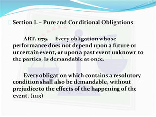  Section I. – Pure and Conditional Obligations 
ART. 1179. Every obligation whose 
performance does not depend upon a future or 
uncertain event, or upon a past event unknown to 
the parties, is demandable at once. 
Every obligation which contains a resolutory 
condition shall also be demandable, without 
prejudice to the effects of the happening of the 
event. (1113) 
 