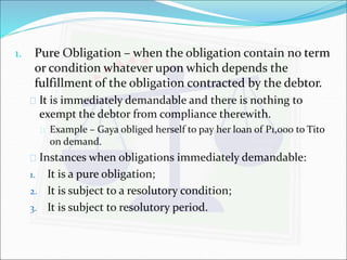 1. Pure Obligation – when the obligation contain no term 
or condition whatever upon which depends the 
fulfillment of the obligation contracted by the debtor. 
 It is immediately demandable and there is nothing to 
exempt the debtor from compliance therewith. 
 Example – Gaya obliged herself to pay her loan of P1,000 to Tito 
on demand. 
 Instances when obligations immediately demandable: 
1. It is a pure obligation; 
2. It is subject to a resolutory condition; 
3. It is subject to resolutory period. 
 