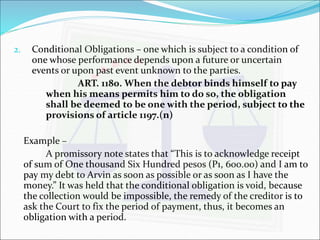 2. Conditional Obligations – one which is subject to a condition of 
one whose performance depends upon a future or uncertain 
events or upon past event unknown to the parties. 
ART. 1180. When the debtor binds himself to pay 
when his means permits him to do so, the obligation 
shall be deemed to be one with the period, subject to the 
provisions of article 1197.(n) 
Example – 
A promissory note states that “This is to acknowledge receipt 
of sum of One thousand Six Hundred pesos (P1, 600.00) and I am to 
pay my debt to Arvin as soon as possible or as soon as I have the 
money.” It was held that the conditional obligation is void, because 
the collection would be impossible, the remedy of the creditor is to 
ask the Court to fix the period of payment, thus, it becomes an 
obligation with a period. 
 