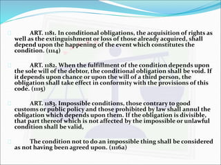  ART. 1181. In conditional obligations, the acquisition of rights as 
well as the extinguishment or loss of those already acquired, shall 
depend upon the happening of the event which constitutes the 
condition. (1114) 
 ART. 1182. When the fulfillment of the condition depends upon 
the sole will of the debtor, the conditional obligation shall be void. If 
it depends upon chance or upon the will of a third person, the 
obligation shall take effect in conformity with the provisions of this 
code. (1115) 
 ART. 1183. Impossible conditions, those contrary to good 
customs or public policy and those prohibited by law shall annul the 
obligation which depends upon them. If the obligation is divisible, 
that part thereof which is not affected by the impossible or unlawful 
condition shall be valid, 
 The condition not to do an impossible thing shall be considered 
as not having been agreed upon. (1116a) 
 