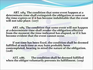 ART. 1184. The condition that some event happen at a 
determinate time shall extinguish the obligation as soon as 
the time expires or if it has become indubitable that the event 
will not take place. (1117) 
 ART. 1185. The condition that some event will not happen 
at a determinate time shall render the obligation effective 
from the moment the time indicated has elapsed, or if it has 
become evident that the event cannot occur. 
 If not time has been fixed, the condition shall be deemed 
fulfilled at such time as may have probably been 
contemplated, bearing in mind the nature of the obligation. 
(1118) 
 ART. 1186. The condition shall be deemed fulfilled 
when the obligor voluntarily prevents its fulfillment. (1119) 
 