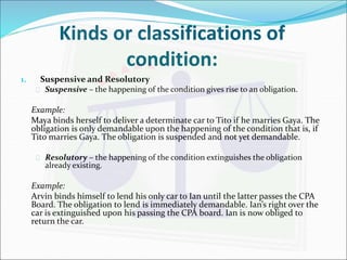 Kinds or classifications of 
condition: 
1. Suspensive and Resolutory 
 Suspensive – the happening of the condition gives rise to an obligation. 
Example: 
Maya binds herself to deliver a determinate car to Tito if he marries Gaya. The 
obligation is only demandable upon the happening of the condition that is, if 
Tito marries Gaya. The obligation is suspended and not yet demandable. 
 Resolutory – the happening of the condition extinguishes the obligation 
already existing. 
Example: 
Arvin binds himself to lend his only car to Ian until the latter passes the CPA 
Board. The obligation to lend is immediately demandable. Ian’s right over the 
car is extinguished upon his passing the CPA board. Ian is now obliged to 
return the car. 
 
