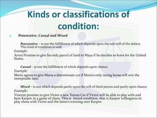 Kinds or classifications of 
condition: 
2. Potestative, Casual and Mixed 
 Potestative – is one the fulfillment of which depends upon the sole will of the debtor. 
This kind of condition is void. 
Example: 
Arvin Promise to give his only parcel of land to Maya if he decides to leave for the United 
States. 
 Casual – is one the fulfillment of which depends upon chance. 
Example: 
Mario agrees to give Maria a determinate car if Maria’s only racing horse will win the 
sweepstake race. 
 Mixed – is one which depends partly upon the will of third person and partly upon chance 
Example: 
Vincent promise to give Victor a new Toyota Car if Victor will be able to play with and 
beat Karpov in a game of chess. This is mixed condition, that is Karpov willingness to 
play chess with Victor and the latter’s winning over Karpov. 
 