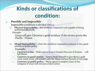 Kinds or classifications of 
condition: 
3. Possible and Impossible 
Impossible condition is divided into 2: 
a) Physical Impossibility – the condition imposed is not capable of being 
performed physically. 
Example: 
Grace will give Christine a gold necklace if she swims across the 
Pacific Ocean. 
b) Illegal Impossibility – when the condition imposed is contrary to law, good 
custom or public policy. 
Example: 
1. Contrary to law – Pedro agrees to give Ernesto P100,000 if Ernesto will 
kill Mario. 
2. Contrary to good custom – Santos binds himself to give Maria a gold 
wrist watch if she will cohabit with Mr. Reyes without benefit of marriage. 
3. Contrary to public policy – Maria agrees to employ Grace in her 
company if Grace will not join a labor union. 
 