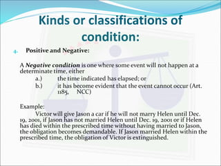 Kinds or classifications of 
condition: 
4. Positive and Negative: 
A Negative condition is one where some event will not happen at a 
determinate time, either 
a.) the time indicated has elapsed; or 
b.) it has become evident that the event cannot occur (Art. 
1185, NCC) 
Example: 
Victor will give Jason a car if he will not marry Helen until Dec. 
19, 2001, if Jason has not married Helen until Dec. 19, 2001 or if Helen 
has died within the prescribed time without having married to Jason, 
the obligation becomes demandable. If Jason married Helen within the 
prescribed time, the obligation of Victor is extinguished. 
 