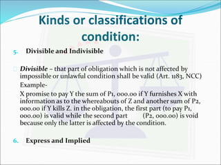 Kinds or classifications of 
condition: 
5. Divisible and Indivisible 
 Divisible – that part of obligation which is not affected by 
impossible or unlawful condition shall be valid (Art. 1183, NCC) 
Example- 
X promise to pay Y the sum of P1, 000.00 if Y furnishes X with 
information as to the whereabouts of Z and another sum of P2, 
000.00 if Y kills Z. in the obligation, the first part (to pay P1, 
000.00) is valid while the second part (P2, 000.00) is void 
because only the latter is affected by the condition. 
6. Express and Implied 
 