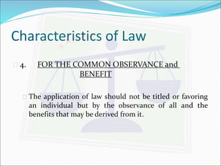 Characteristics of Law 
 4. FOR THE COMMON OBSERVANCE and 
BENEFIT 
 The application of law should not be titled or favoring 
an individual but by the observance of all and the 
benefits that may be derived from it. 
 