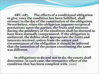  ART. 1187. The effects of a conditional obligation 
to give, once the condition has been fulfilled, shall 
retroact to the day of the constitution of the obligation. 
Nevertheless, when the obligation imposes reciprocal 
prestations upon the parties, the fruits and interests 
during the pendency of the condition shall be deemed to 
have been mutually compensated. If the obligation is 
unilateral, the debtor shall appropriate the fruits and 
interests received, unless from the nature and 
circumstances of the obligation it should be inferred 
that the intention of the person constituting the same 
was different. 
 In obligations to do and not to do, the courts shall 
determine, in each case, the retroactive effect of the 
condition that has been complied with. (1120) 
 