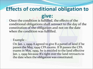 Effects of conditional obligation to 
give: 
 Once the condition is fulfilled, the effects of the 
conditional obligations shall retroact to the day of the 
constitution of the obligation and not on the date 
when the condition was fulfilled. 
 Example – 
On Jan. 1, 1999 A agreed to give B a parcel of land if he 
passes the May, 1999 CPA exams. If B passes the CPA 
exams in May, 1999, he is entitled to the land effective 
Jan. 1, 1999 because B’s right over the land retroacts to 
the date when the obligation was constituted. 
 