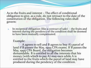  As to the fruits and interest – The effect of conditional 
obligation to give, as a rule, do not retroact to the date of the 
constitution of the obligation. The following rules shall 
govern: 
1. In reciprocal obligation (like a contract of sale) - the fruits and 
interest during the pendency of the condition shall be deemed 
to have been mutually compensated. 
Example: 
A agrees to sell and B agrees to buy A’s parcel of 
land if B passes the May, 1999 CPA exams. If B passes the 
May, 1999 CPA Board, the obligation becomes 
demandable. B is entitled to all the interests that his 
money (with which to pay A) may earn while A is 
entitled to the fruits which the parcel of land may have 
produced during the pendency of the condition. 
 