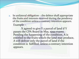2. In unilateral obligation – the debtor shall appropriate 
the fruits and interests received during the pendency 
of the condition unless a contrary intention appears. 
Example – 
X agreed to give Y a parcel of land if Y 
passes the CPA Board in May, 1999 exams. 
Pending the happening of the condition, A is 
entitled to the fruits which the land may produce, 
A will deliver only the parcel of land if the 
condition is fulfilled, unless a contrary intention 
appears. 
 