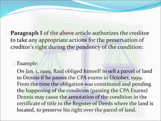  Paragraph I of the above article authorizes the creditor 
to take any appropriate actions for the preservation of 
creditor’s right during the pendency of the condition: 
 Example: 
On Jan. 1, 1999, Raul obliged himself to sell a parcel of land 
to Dennis if he passes the CPA exams in October, 1999. 
From the time the obligation was constituted and pending 
the happening of the condition (passing the CPA Exams) 
Dennis may cause the annotation of the condition in the 
certificate of title in the Register of Deeds where the land is 
located, to preserve his right over the parcel of land. 
 