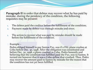  Paragraph II in order that debtor may recover what he has paid by 
mistake, during the pendency of the condition, the following 
requisites may be present: 
1. The debtor paid the creditor before the fulfillment of the condition; 
2. Payment made by debtor was through mistake and error; 
1. The action to recover what was paid by mistake should be made 
before the fulfillment of the condition. 
 Example – 
Pedro obliged himself to pay Santos P20, 000 if a PAL plane crashes at 
Cebu before Dec. 30, 1998. After the obligation was constituted and 
before Dec. 30, 1998, a plane crushed in Cebu. Pedro honestly and 
believing that the condition was fulfilled paid the P20, 000 to Santos. It 
turned out however that it was a Cebu airline that crushed. Thus, Pedro 
may recover the amount paid to Santos by mistake for the reason that 
the condition has not yet been fulfilled. 
 